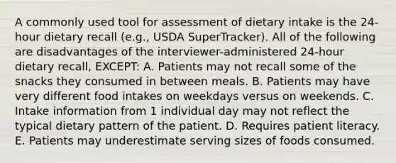 A commonly used tool for assessment of dietary intake is the 24-hour dietary recall (e.g., USDA SuperTracker). All of the following are disadvantages of the interviewer-administered 24-hour dietary recall, EXCEPT: A. Patients may not recall some of the snacks they consumed in between meals. B. Patients may have very different food intakes on weekdays versus on weekends. C. Intake information from 1 individual day may not reflect the typical dietary pattern of the patient. D. Requires patient literacy. E. Patients may underestimate serving sizes of foods consumed.