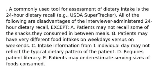 . A commonly used tool for assessment of dietary intake is the 24-hour dietary recall (e.g., USDA SuperTracker). All of the following are disadvantages of the interviewer-administered 24-hour dietary recall, EXCEPT: A. Patients may not recall some of the snacks they consumed in between meals. B. Patients may have very different food intakes on weekdays versus on weekends. C. Intake information from 1 individual day may not reflect the typical dietary pattern of the patient. D. Requires patient literacy. E. Patients may underestimate serving sizes of foods consumed.