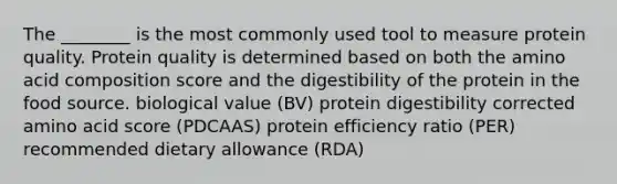 The ________ is the most commonly used tool to measure protein quality. Protein quality is determined based on both the amino acid composition score and the digestibility of the protein in the food source. biological value (BV) protein digestibility corrected amino acid score (PDCAAS) protein efficiency ratio (PER) recommended dietary allowance (RDA)