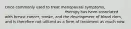 Once commonly used to treat menopausal symptoms, ________________________________ therapy has been associated with breast cancer, stroke, and the development of blood clots, and is therefore not utilized as a form of treatment as much now.