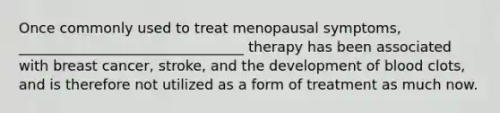 Once commonly used to treat menopausal symptoms, ________________________________ therapy has been associated with breast cancer, stroke, and the development of blood clots, and is therefore not utilized as a form of treatment as much now.