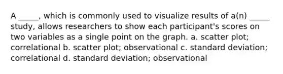 A _____, which is commonly used to visualize results of a(n) _____ study, allows researchers to show each participant's scores on two variables as a single point on the graph. a. scatter plot; correlational b. scatter plot; observational c. standard deviation; correlational d. standard deviation; observational