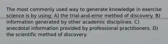 The most commonly used way to generate knowledge in exercise science is by using: A) the trial-and-error method of discovery. B) information generated by other academic disciplines. C) anecdotal information provided by professional practitioners. D) the scientific method of discovery.