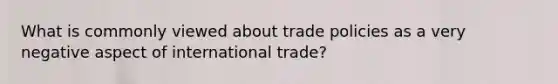 What is commonly viewed about trade policies as a very negative aspect of international trade?