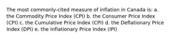 The most commonly-cited measure of inflation in Canada is: a. the Commodity Price Index (CPI) b. the Consumer Price Index (CPI) c. the Cumulative Price Index (CPI) d. the Deflationary Price Index (DPI) e. the Inflationary Price Index (IPI)