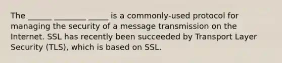 The ______ ________ _____ is a commonly-used protocol for managing the security of a message transmission on the Internet. SSL has recently been succeeded by Transport Layer Security (TLS), which is based on SSL.