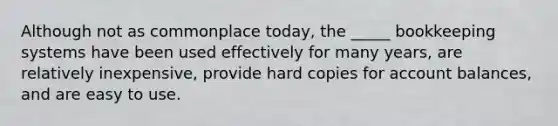 Although not as commonplace today, the _____ bookkeeping systems have been used effectively for many years, are relatively inexpensive, provide hard copies for account balances, and are easy to use.