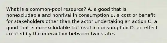 What is a common-pool resource? A. a good that is nonexcludable and nonrival in consumption B. a cost or benefit for stakeholders other than the actor undertaking an action C. a good that is nonexcludable but rival in consumption D. an effect created by the interaction between two states