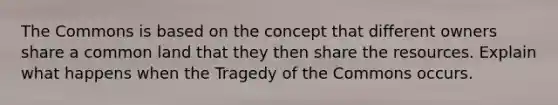 The Commons is based on the concept that different owners share a common land that they then share the resources. Explain what happens when the Tragedy of the Commons occurs.