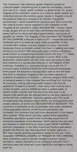 The "commons" are collective goods Collective goods (or collective bads): something that is open for everybody, cannot limit use of it—-roads, public schools; on global scale: air, peace Tragedy of the commons: pasture is a common good; people as a collective overuse the common good, results in tragedy (ruin of the pasture) Used as a metaphor for climate change/the environment—-when exploited for personal gain then turns into The view of human nature apparent in the metaphor of the "tragedy of the commons" aligns with REALISM—-human nature is bad, people will act in their own self-interest Also align with some stuff we've discussed about game theory—structures of payoffs, etc Hardin, The Tragedy of the Commons THE TRAGEDY OF THE COMMONS A Pasture is open to all——expected that each herdsman will try to keep as many cattle as possible on the commons BUT pasture can only support so many cows Each herdsmen thinks to himself—what's the harm in adding one more animal to my herd??? Will personally gain a lot but contributes small portion to overgrazing Everyone thinks this way^^^; leads to overgrazing and eventually pasture is ruined "Ruin is the destination toward which all men rush, each pursuing his own best interests in a society that believes in the freedom of the commons. Freedom in a commons brings ruin to all" EX: if everyone goes to National Parks for serenity/quietness/escaoe from people will become a touristy place and no one will have that kind of relaxation Tragedy of the commons appears in problems of pollution (in reverse——rational company finds costs of dumping waste in river cheaper than purifying first, but true for everyone, end up damming water supply) Can also be applied to "Freedom to breed"—-how many kids a family has a matter of public concern WHEN we have a welfare state. In Darwin model a family that has too many kids over it can support kids would just die and get back to carrying capacity of family MUTUAL COERCION—mutually agreed upon The social arrangements that produce responsibility are arrangements that create coercion, of some sort. RECOGNITION OF NECESSITY "The commons, if justifiable at all, is justifiable only under conditions of low-population density. As the human population has increased, the commons has had to be abandoned in one aspect after another" Finite world can only support finite population (therefore population growth must eventually equal zero) To maximize population must decrease "work calories"/excess food and reasons to need food to as close to zero (WON'T HAPPEN——optimum population is less than maximum) Positive population growth rate MAY be sign that population is below optimum——BUT most rapidly growing populations today (in GS) are "most miserable" EMPIRICAL EXAMPLE OF TRAGEDY OF THE COMMONS most commonly used in climate change Countries' carbon emissions---what's the harm of me emitting X amount? but if everyone does the same will cause significant damage to ozone layer etc.