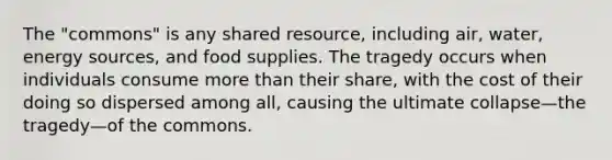 The "commons" is any shared resource, including air, water, energy sources, and food supplies. The tragedy occurs when individuals consume more than their share, with the cost of their doing so dispersed among all, causing the ultimate collapse—the tragedy—of the commons.