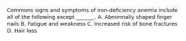 Commons signs and symptoms of iron-deficiency anemia include all of the following except _______. A. Abnormally shaped finger nails B. Fatigue and weakness C. Increased risk of bone fractures D. Hair loss