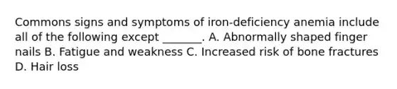 Commons signs and symptoms of iron-deficiency anemia include all of the following except _______. A. Abnormally shaped finger nails B. Fatigue and weakness C. Increased risk of bone fractures D. Hair loss