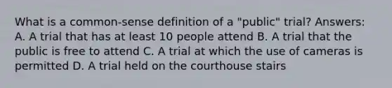 What is a common-sense definition of a "public" trial? Answers: A. A trial that has at least 10 people attend B. A trial that the public is free to attend C. A trial at which the use of cameras is permitted D. A trial held on the courthouse stairs