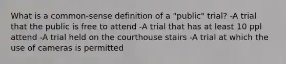 What is a common-sense definition of a "public" trial? -A trial that the public is free to attend -A trial that has at least 10 ppl attend -A trial held on the courthouse stairs -A trial at which the use of cameras is permitted