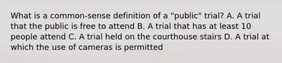 What is a common-sense definition of a "public" trial? A. A trial that the public is free to attend B. A trial that has at least 10 people attend C. A trial held on the courthouse stairs D. A trial at which the use of cameras is permitted