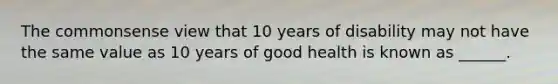 The commonsense view that 10 years of disability may not have the same value as 10 years of good health is known as ______.