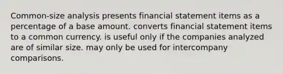 Common-size analysis presents financial statement items as a percentage of a base amount. converts financial statement items to a common currency. is useful only if the companies analyzed are of similar size. may only be used for intercompany comparisons.