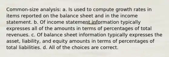 Common-size analysis: a. Is used to compute growth rates in items reported on the balance sheet and in the income statement. b. Of income statement information typically expresses all of the amounts in terms of percentages of total revenues. c. Of balance sheet information typically expresses the asset, liability, and equity amounts in terms of percentages of total liabilities. d. All of the choices are correct.