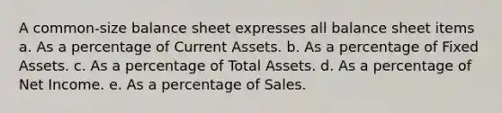 A common-size balance sheet expresses all balance sheet items a. As a percentage of Current Assets. b. As a percentage of Fixed Assets. c. As a percentage of Total Assets. d. As a percentage of Net Income. e. As a percentage of Sales.