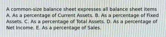 A common-size balance sheet expresses all balance sheet items A. As a percentage of Current Assets. B. As a percentage of Fixed Assets. C. As a percentage of Total Assets. D. As a percentage of Net Income. E. As a percentage of Sales.