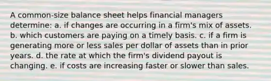 A common-size balance sheet helps financial managers determine: a. if changes are occurring in a firm's mix of assets. b. which customers are paying on a timely basis. c. if a firm is generating more or less sales per dollar of assets than in prior years. d. the rate at which the firm's dividend payout is changing. e. if costs are increasing faster or slower than sales.