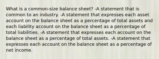 What is a common-size balance sheet? -A statement that is common to an industry. -A statement that expresses each asset account on the balance sheet as a percentage of total assets and each liability account on the balance sheet as a percentage of total liabilities. -A statement that expresses each account on the balance sheet as a percentage of total assets. -A statement that expresses each account on the balance sheet as a percentage of net income.