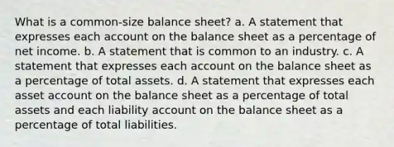 What is a common-size balance sheet? a. A statement that expresses each account on the balance sheet as a percentage of net income. b. A statement that is common to an industry. c. A statement that expresses each account on the balance sheet as a percentage of total assets. d. A statement that expresses each asset account on the balance sheet as a percentage of total assets and each liability account on the balance sheet as a percentage of total liabilities.