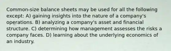 Common-size balance sheets may be used for all the following except: A) gaining insights into the nature of a company's operations. B) analyzing a company's asset and financial structure. C) determining how management assesses the risks a company faces. D) learning about the underlying economics of an industry.