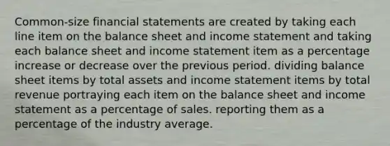 Common‐size financial statements are created by taking each line item on the balance sheet and income statement and taking each balance sheet and income statement item as a percentage increase or decrease over the previous period. dividing balance sheet items by total assets and income statement items by total revenue portraying each item on the balance sheet and income statement as a percentage of sales. reporting them as a percentage of the industry average.