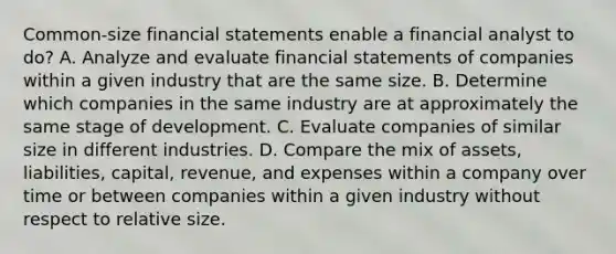 Common‐size <a href='https://www.questionai.com/knowledge/kFBJaQCz4b-financial-statements' class='anchor-knowledge'>financial statements</a> enable a financial analyst to do? A. Analyze and evaluate financial statements of companies within a given industry that are the same size. B. Determine which companies in the same industry are at approximately the same stage of development. C. Evaluate companies of similar size in different industries. D. Compare the mix of assets, liabilities, capital, revenue, and expenses within a company over time or between companies within a given industry without respect to relative size.