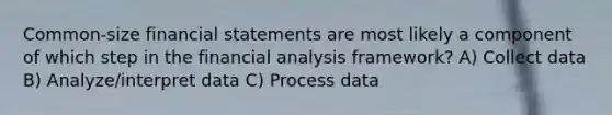 Common-size financial statements are most likely a component of which step in the financial analysis framework? A) Collect data B) Analyze/interpret data C) Process data