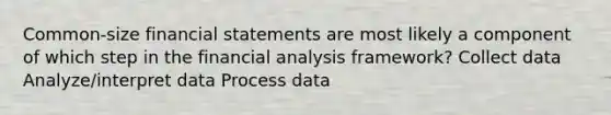 Common-size financial statements are most likely a component of which step in the financial analysis framework? Collect data Analyze/interpret data Process data