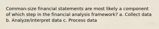 Common-size financial statements are most likely a component of which step in the financial analysis framework? a. Collect data b. Analyze/interpret data c. Process data