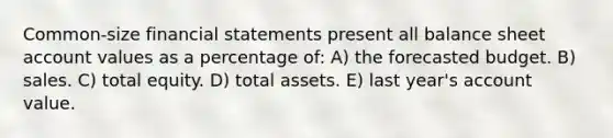 Common-size financial statements present all balance sheet account values as a percentage of: A) the forecasted budget. B) sales. C) total equity. D) total assets. E) last year's account value.