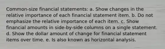 Common-size financial statements: a. Show changes in the relative importance of each financial statement item. b. Do not emphasize the relative importance of each item. c. Show financial amounts in side-by-side columns on a single statement. d. Show the dollar amount of change for financial statement items over time. e. Is also known as horizontal analysis.