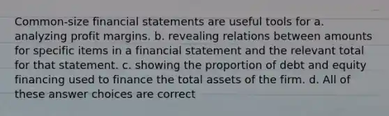 Common-size <a href='https://www.questionai.com/knowledge/kFBJaQCz4b-financial-statements' class='anchor-knowledge'>financial statements</a> are useful tools for a. analyzing profit margins. b. revealing relations between amounts for specific items in a financial statement and the relevant total for that statement. c. showing the proportion of debt and equity financing used to finance the total assets of the firm. d. All of these answer choices are correct