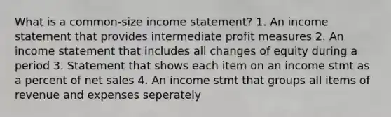 What is a common-size income statement? 1. An income statement that provides intermediate profit measures 2. An income statement that includes all changes of equity during a period 3. Statement that shows each item on an income stmt as a percent of net sales 4. An income stmt that groups all items of revenue and expenses seperately