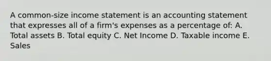 A common-size <a href='https://www.questionai.com/knowledge/kCPMsnOwdm-income-statement' class='anchor-knowledge'>income statement</a> is an accounting statement that expresses all of a firm's expenses as a percentage of: A. Total assets B. Total equity C. Net Income D. Taxable income E. Sales