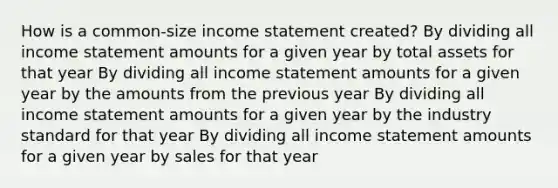 How is a common-size <a href='https://www.questionai.com/knowledge/kCPMsnOwdm-income-statement' class='anchor-knowledge'>income statement</a> created? By dividing all income statement amounts for a given year by total assets for that year By dividing all income statement amounts for a given year by the amounts from the previous year By dividing all income statement amounts for a given year by the industry standard for that year By dividing all income statement amounts for a given year by sales for that year