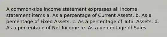 A common-size income statement expresses all income statement items a. As a percentage of Current Assets. b. As a percentage of Fixed Assets. c. As a percentage of Total Assets. d. As a percentage of Net Income. e. As a percentage of Sales