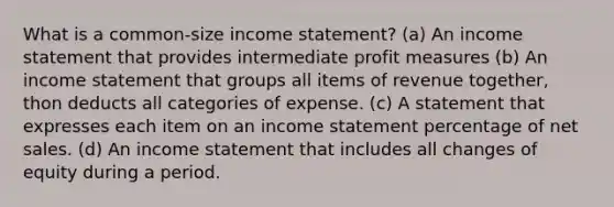 What is a common-size <a href='https://www.questionai.com/knowledge/kCPMsnOwdm-income-statement' class='anchor-knowledge'>income statement</a>? (a) An income statement that provides intermediate profit measures (b) An income statement that groups all items of revenue together, thon deducts all categories of expense. (c) A statement that expresses each item on an income statement percentage of <a href='https://www.questionai.com/knowledge/ksNDOTmr42-net-sales' class='anchor-knowledge'>net sales</a>. (d) An income statement that includes all changes of equity during a period.