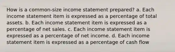 How is a common-size <a href='https://www.questionai.com/knowledge/kCPMsnOwdm-income-statement' class='anchor-knowledge'>income statement</a> prepared? a. Each income statement item is expressed as a percentage of total assets. b. Each income statement item is expressed as a percentage of <a href='https://www.questionai.com/knowledge/ksNDOTmr42-net-sales' class='anchor-knowledge'>net sales</a>. c. Each income statement item is expressed as a percentage of net income. d. Each income statement item is expressed as a percentage of cash flow