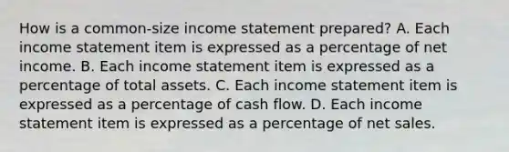 How is a common-size income statement prepared? A. Each income statement item is expressed as a percentage of net income. B. Each income statement item is expressed as a percentage of total assets. C. Each income statement item is expressed as a percentage of cash flow. D. Each income statement item is expressed as a percentage of net sales.