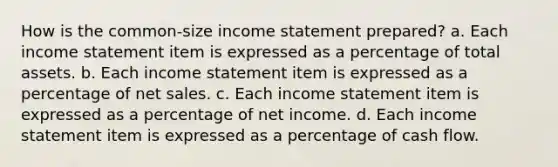 How is the common-size income statement prepared? a. Each income statement item is expressed as a percentage of total assets. b. Each income statement item is expressed as a percentage of net sales. c. Each income statement item is expressed as a percentage of net income. d. Each income statement item is expressed as a percentage of cash flow.