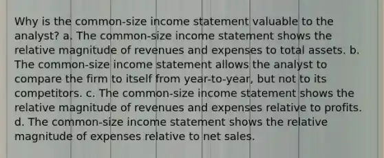 Why is the common-size income statement valuable to the analyst? a. The common-size income statement shows the relative magnitude of revenues and expenses to total assets. b. The common-size income statement allows the analyst to compare the firm to itself from year-to-year, but not to its competitors. c. The common-size income statement shows the relative magnitude of revenues and expenses relative to profits. d. The common-size income statement shows the relative magnitude of expenses relative to net sales.