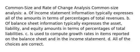 Common-Size and Rate of Change Analysis Common-size analysis: a. Of income statement information typically expresses all of the amounts in terms of percentages of total revenues. b. Of balance sheet information typically expresses the asset, liability, and equity amounts in terms of percentages of total liabilities. c. Is used to compute growth rates in items reported on the balance sheet and in the income statement. d. All of the choices are correct.