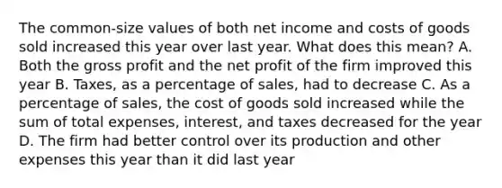 The common-size values of both net income and costs of goods sold increased this year over last year. What does this mean? A. Both the <a href='https://www.questionai.com/knowledge/klIB6Lsdwh-gross-profit' class='anchor-knowledge'>gross profit</a> and the net profit of the firm improved this year B. Taxes, as a percentage of sales, had to decrease C. As a percentage of sales, the cost of goods sold increased while the sum of total expenses, interest, and taxes decreased for the year D. The firm had better control over its production and other expenses this year than it did last year