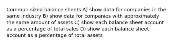 Common-sized balance sheets A) show data for companies in the same industry B) show data for companies with approximately the same amount of assets C) show each balance sheet account as a percentage of total sales D) show each balance sheet account as a percentage of total assets