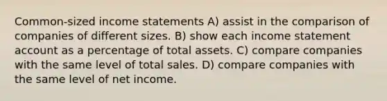 Common-sized income statements A) assist in the comparison of companies of different sizes. B) show each income statement account as a percentage of total assets. C) compare companies with the same level of total sales. D) compare companies with the same level of net income.